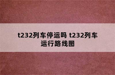 t232列车停运吗 t232列车运行路线图